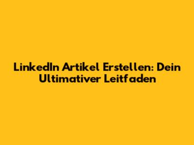 LinkedIn Artikel Erstellen: Dein Ultimativer Leitfaden