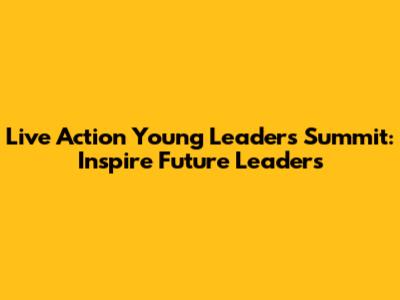 Live Action Young Leaders Summit: Inspire Future Leaders