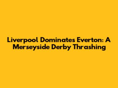 Liverpool Dominates Everton: A Merseyside Derby Thrashing