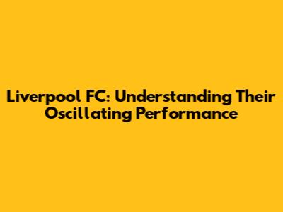 Liverpool FC: Understanding Their Oscillating Performance