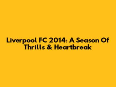 Liverpool FC 2014: A Season Of Thrills & Heartbreak