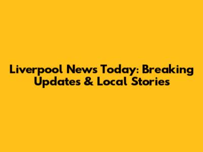 Liverpool News Today: Breaking Updates & Local Stories