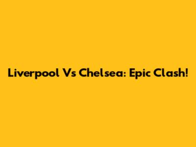 Liverpool Vs Chelsea: Epic Clash!