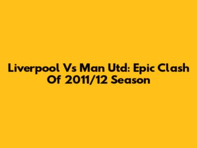 Liverpool Vs Man Utd: Epic Clash Of 2011/12 Season