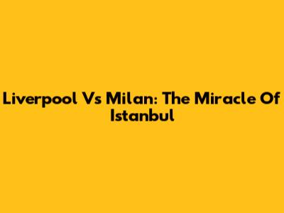 Liverpool Vs Milan: The Miracle Of Istanbul