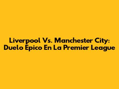 Liverpool Vs. Manchester City: Duelo Épico En La Premier League