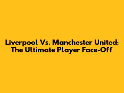 Liverpool Vs. Manchester United: The Ultimate Player Face-Off