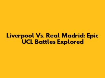 Liverpool Vs. Real Madrid: Epic UCL Battles Explored
