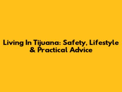 Living In Tijuana: Safety, Lifestyle & Practical Advice
