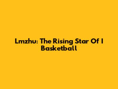 Lmzhu: The Rising Star Of I Basketball