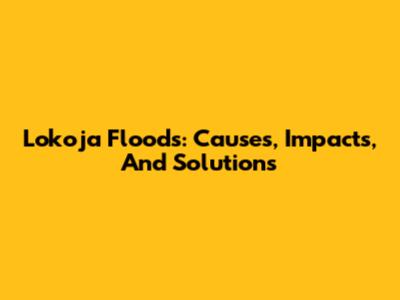 Lokoja Floods: Causes, Impacts, And Solutions