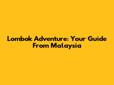 Lombok Adventure: Your Guide From Malaysia