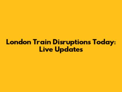 London Train Disruptions Today: Live Updates