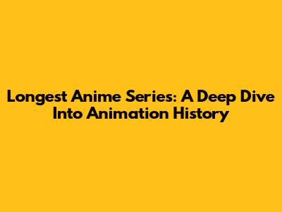 Longest Anime Series: A Deep Dive Into Animation History