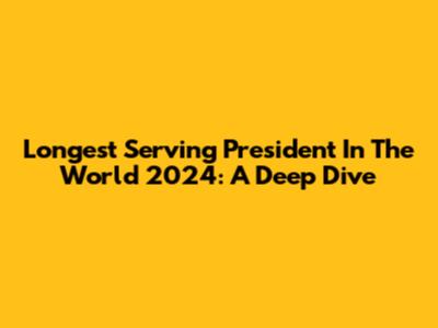 Longest Serving President In The World 2024: A Deep Dive