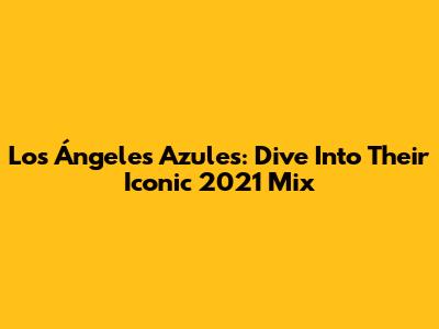 Los Ángeles Azules: Dive Into Their Iconic 2021 Mix