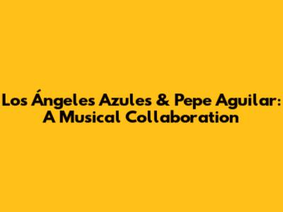 Los Ángeles Azules & Pepe Aguilar: A Musical Collaboration