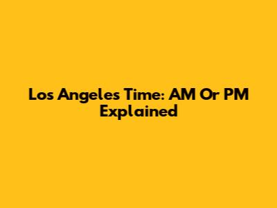 Los Angeles Time: AM Or PM Explained