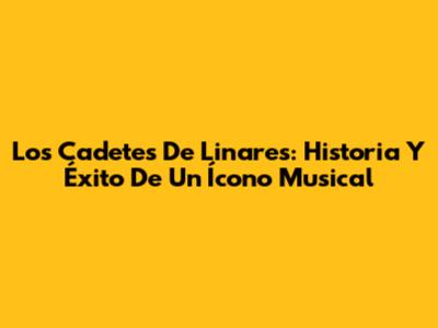 Los Cadetes De Linares: Historia Y Éxito De Un Ícono Musical