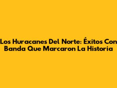 Los Huracanes Del Norte: Éxitos Con Banda Que Marcaron La Historia