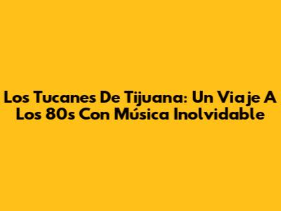 Los Tucanes De Tijuana: Un Viaje A Los 80s Con Música Inolvidable