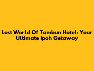 Lost World Of Tambun Hotel: Your Ultimate Ipoh Getaway