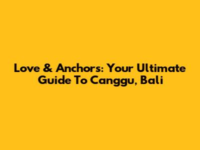Love & Anchors: Your Ultimate Guide To Canggu, Bali