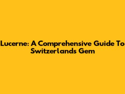 Lucerne: A Comprehensive Guide To Switzerland's Gem