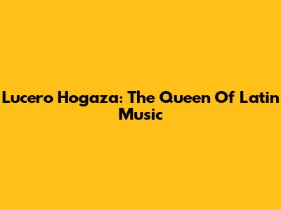 Lucero Hogaza: The Queen Of Latin Music