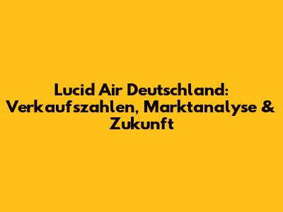 Lucid Air Deutschland: Verkaufszahlen, Marktanalyse & Zukunft