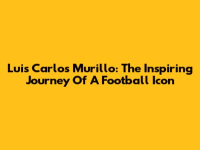 Luis Carlos Murillo: The Inspiring Journey Of A Football Icon