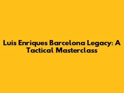 Luis Enrique's Barcelona Legacy: A Tactical Masterclass