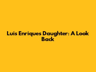 Luis Enrique's Daughter: A Look Back