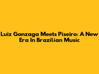 Luiz Gonzaga Meets Piseiro: A New Era In Brazilian Music
