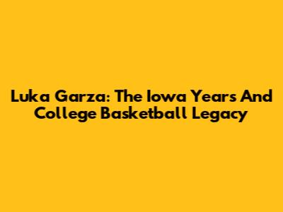 Luka Garza: The Iowa Years And College Basketball Legacy