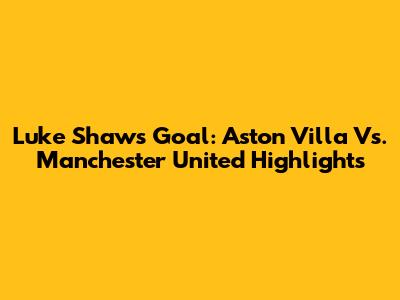 Luke Shaw's Goal: Aston Villa Vs. Manchester United Highlights