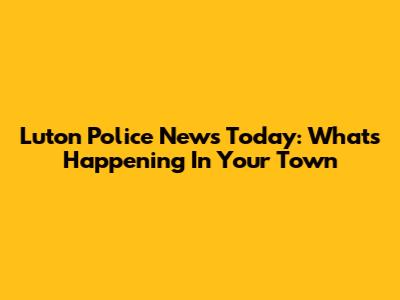 Luton Police News Today: What's Happening In Your Town