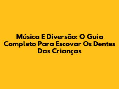 Música E Diversão: O Guia Completo Para Escovar Os Dentes Das Crianças