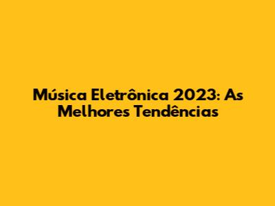 Música Eletrônica 2023: As Melhores Tendências