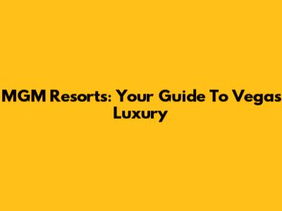 MGM Resorts: Your Guide To Vegas Luxury