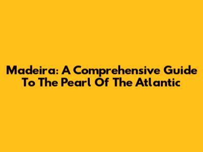 Madeira: A Comprehensive Guide To The Pearl Of The Atlantic