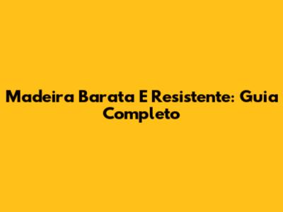 Madeira Barata E Resistente: Guia Completo