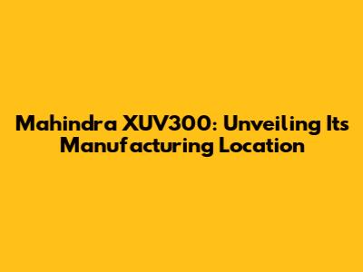 Mahindra XUV300: Unveiling Its Manufacturing Location