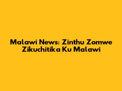 Malawi News: Zinthu Zomwe Zikuchitika Ku Malawi