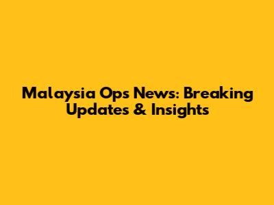 Malaysia Ops News: Breaking Updates & Insights