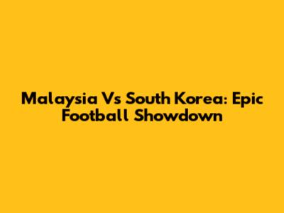 Malaysia Vs South Korea: Epic Football Showdown