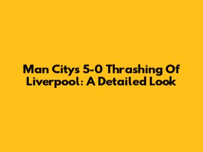 Man City's 5-0 Thrashing Of Liverpool: A Detailed Look