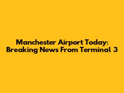 Manchester Airport Today: Breaking News From Terminal 3