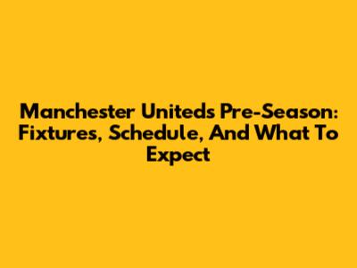 Manchester United's Pre-Season: Fixtures, Schedule, And What To Expect