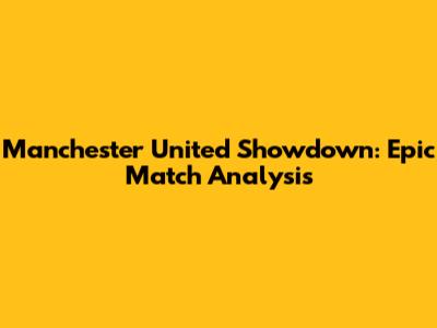Manchester United Showdown: Epic Match Analysis